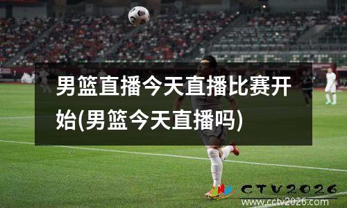 男篮直播今天直播比赛开始(男篮今天直播吗)