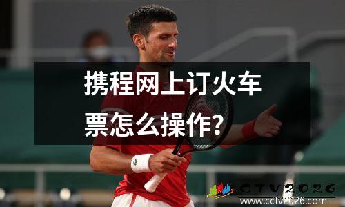 携程网上订火车票怎么操作？