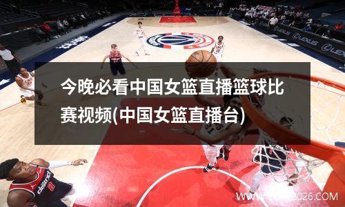 今晚必看中国女篮直播篮球比赛视频(中国女篮直播台)