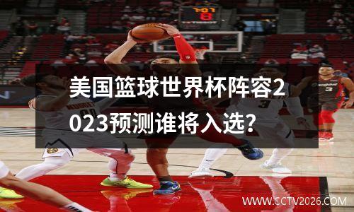 美国篮球世界杯阵容2023预测谁将入选？