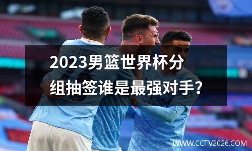 2023男篮世界杯分组抽签谁是最强对手？