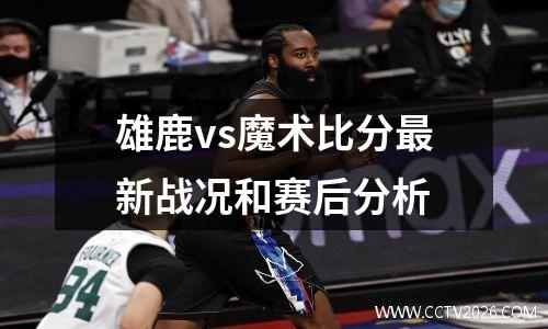 雄鹿vs魔术比分最新战况和赛后分析