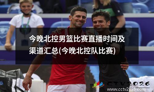 今晚北控男篮比赛直播时间及渠道汇总(今晚北控队比赛)
