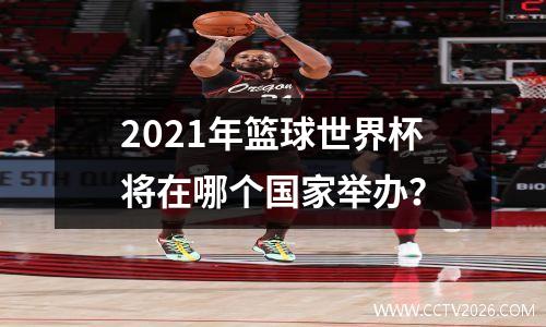 2021年篮球世界杯将在哪个国家举办？