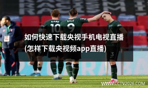 如何快速下载央视手机电视直播(怎样下载央视频app直播)
