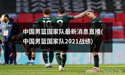 中国男篮国家队最新消息直播(中国男篮国家队2021战绩)