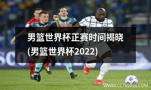 男篮世界杯正赛时间揭晓(男篮世界杯2022)