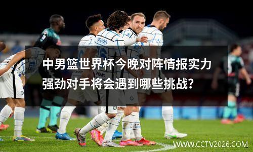 中男篮世界杯今晚对阵情报实力强劲对手将会遇到哪些挑战？