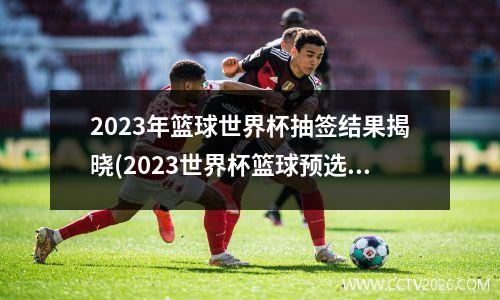 2023年篮球世界杯抽签结果揭晓(2023世界杯篮球预选赛赛程)