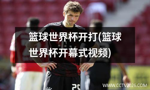 篮球世界杯开打(篮球世界杯开幕式视频)