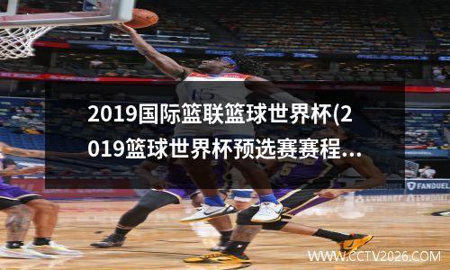 2019国际篮联篮球世界杯(2019篮球世界杯预选赛赛程表)