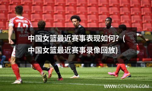 中国女篮最近赛事表现如何？(中国女篮最近赛事录像回放)