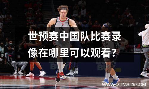世预赛中国队比赛录像在哪里可以观看？