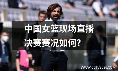 中国女篮现场直播决赛赛况如何？