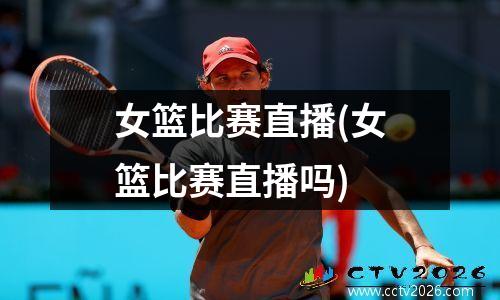 女篮比赛直播(女篮比赛直播吗)