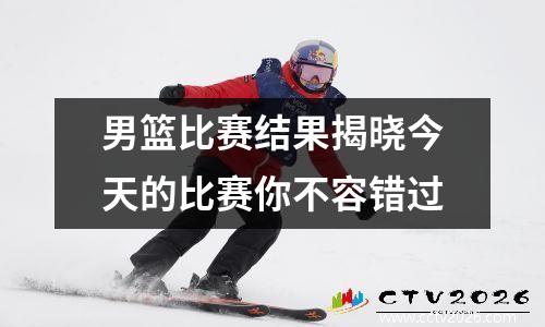 男篮比赛结果揭晓今天的比赛你不容错过