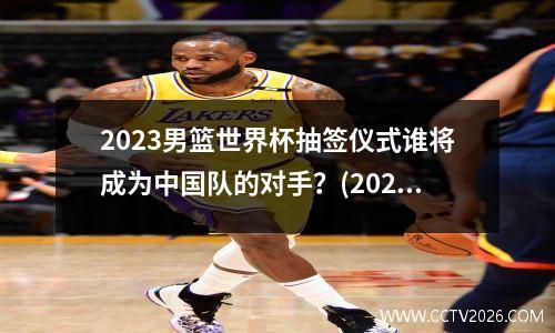 2023男篮世界杯抽签仪式谁将成为中国队的对手？(2023年男篮世界杯预选赛中国队赛程表)