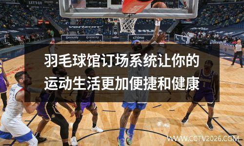 羽毛球馆订场系统让你的运动生活更加便捷和健康