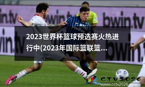 2023世界杯篮球预选赛火热进行中(2023年国际篮联篮球世界杯)