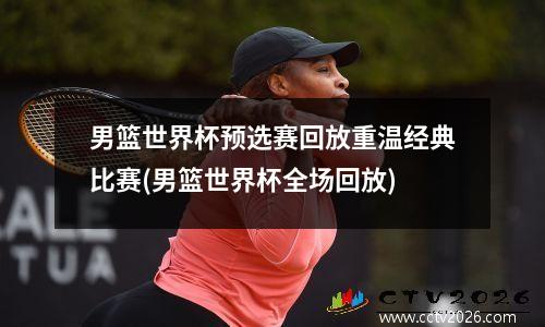 男篮世界杯预选赛回放重温经典比赛(男篮世界杯全场回放)