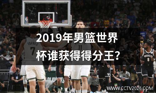 2019年男篮世界杯谁获得得分王？
