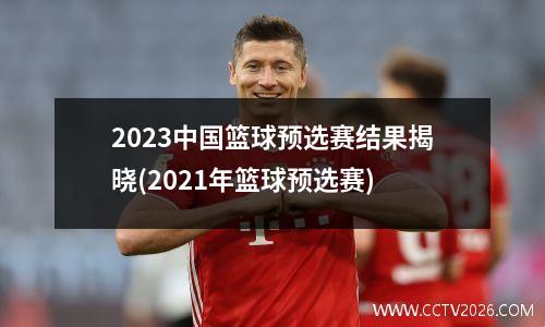 2023中国篮球预选赛结果揭晓(2021年篮球预选赛)