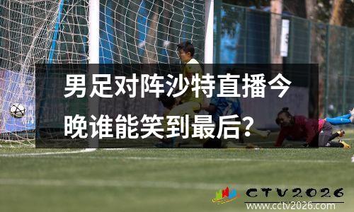 男足对阵沙特直播今晚谁能笑到最后？