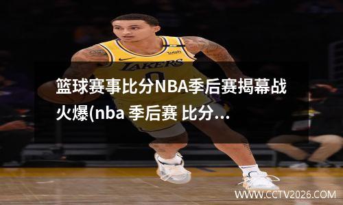 篮球赛事比分NBA季后赛揭幕战火爆(nba 季后赛 比分)