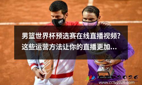 男篮世界杯预选赛在线直播视频？这些运营方法让你的直播更加火爆