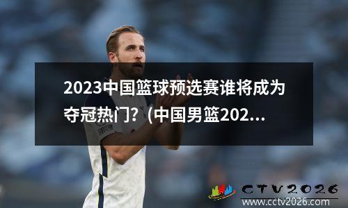 2023中国篮球预选赛谁将成为夺冠热门？(中国男篮2023)