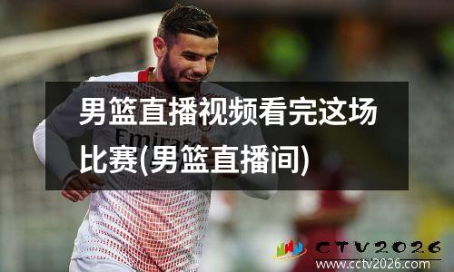 男篮直播视频看完这场比赛(男篮直播间)