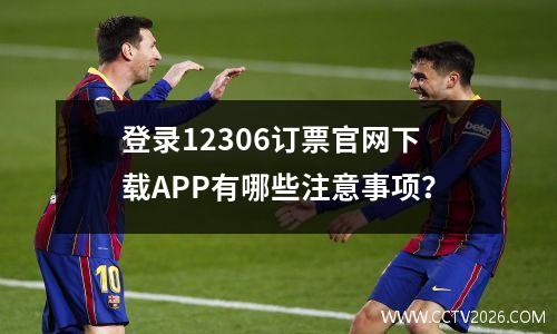 登录12306订票官网下载APP有哪些注意事项？