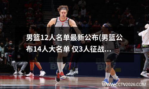男篮12人名单最新公布(男篮公布14人大名单 仅3人征战过男篮世界杯)