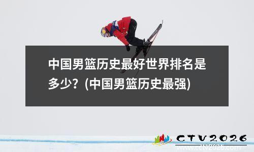 中国男篮历史最好世界排名是多少？(中国男篮历史最强)