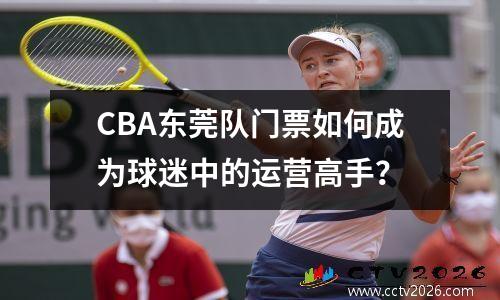 CBA东莞队门票如何成为球迷中的运营高手？