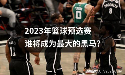 2023年篮球预选赛谁将成为最大的黑马？