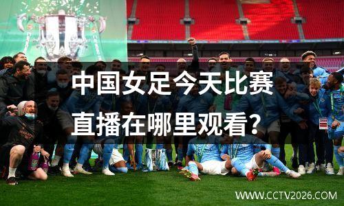 中国女足今天比赛直播在哪里观看？