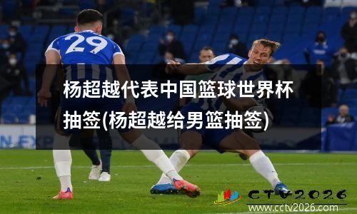 杨超越代表中国篮球世界杯抽签(杨超越给男篮抽签)