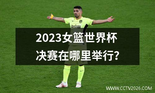 2023女篮世界杯决赛在哪里举行？