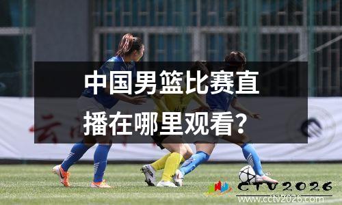 中国男篮比赛直播在哪里观看？