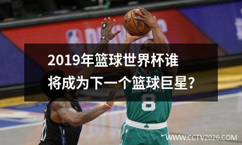 2019年篮球世界杯谁将成为下一个篮球巨星？