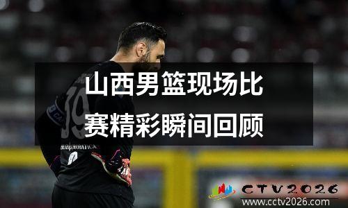 山西男篮现场比赛精彩瞬间回顾