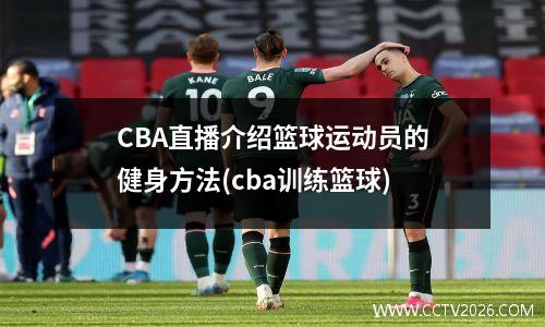 CBA直播介绍篮球运动员的健身方法(cba训练篮球)