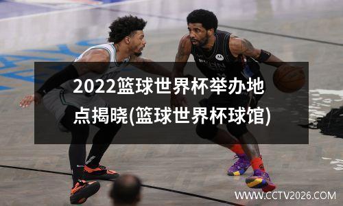 2022篮球世界杯举办地点揭晓(篮球世界杯球馆)