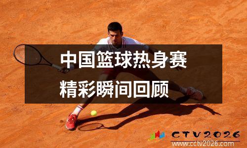 中国篮球热身赛精彩瞬间回顾