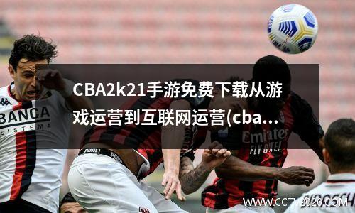 CBA2k21手游免费下载从游戏运营到互联网运营(cba2k21游戏手机版)