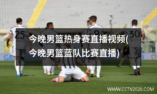 今晚男篮热身赛直播视频(今晚男篮蓝队比赛直播)