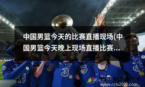 中国男篮今天的比赛直播现场(中国男篮今天晚上现场直播比赛时间)