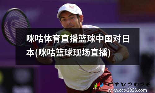 咪咕体育直播篮球中国对日本(咪咕篮球现场直播)