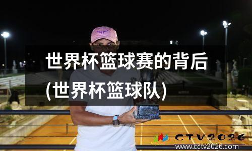 世界杯篮球赛的背后(世界杯篮球队)